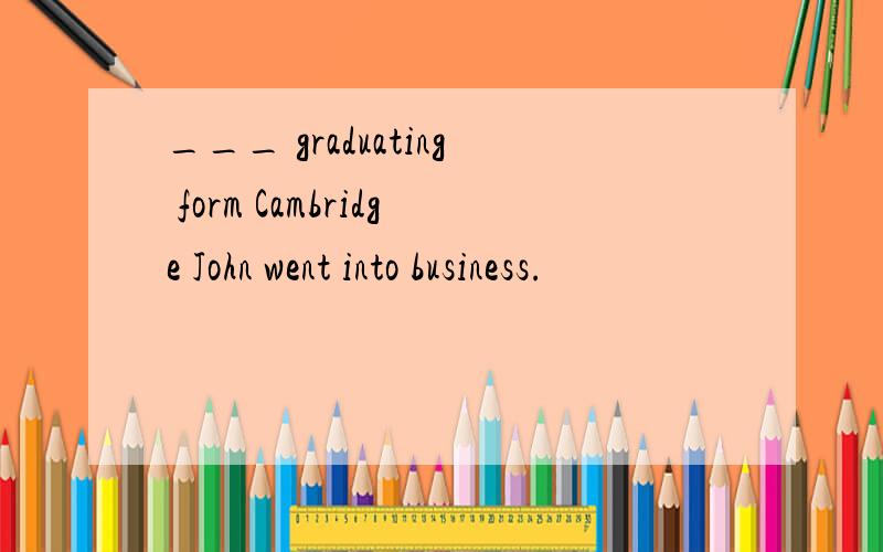 ___ graduating form Cambridge John went into business.