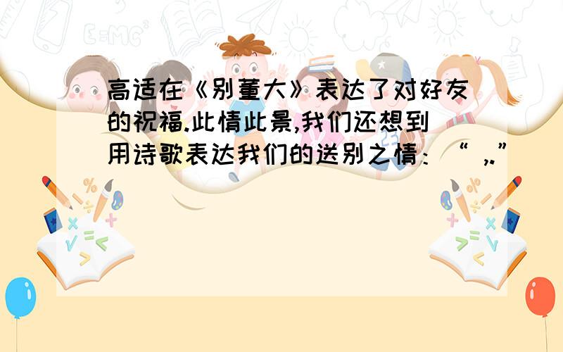 高适在《别董大》表达了对好友的祝福.此情此景,我们还想到用诗歌表达我们的送别之情：“ ,.”