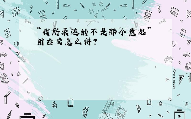 “我所表达的不是那个意思” 用古文怎么讲?