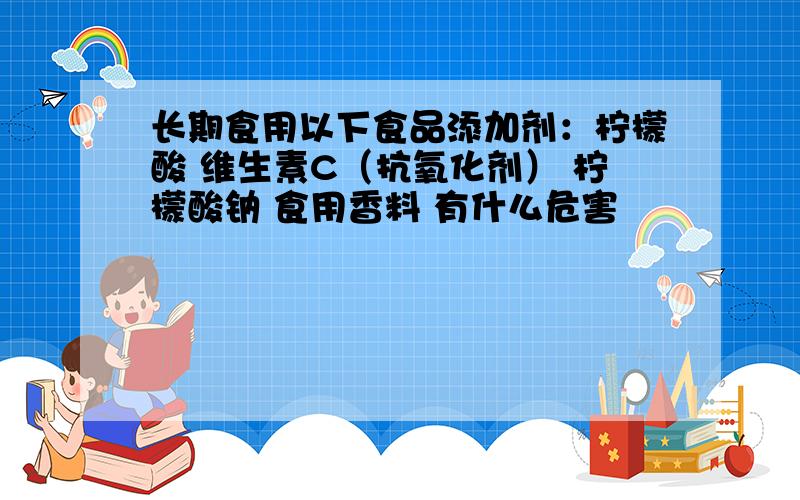 长期食用以下食品添加剂：柠檬酸 维生素C（抗氧化剂） 柠檬酸钠 食用香料 有什么危害