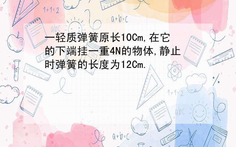 一轻质弹簧原长10Cm,在它的下端挂一重4N的物体,静止时弹簧的长度为12Cm.