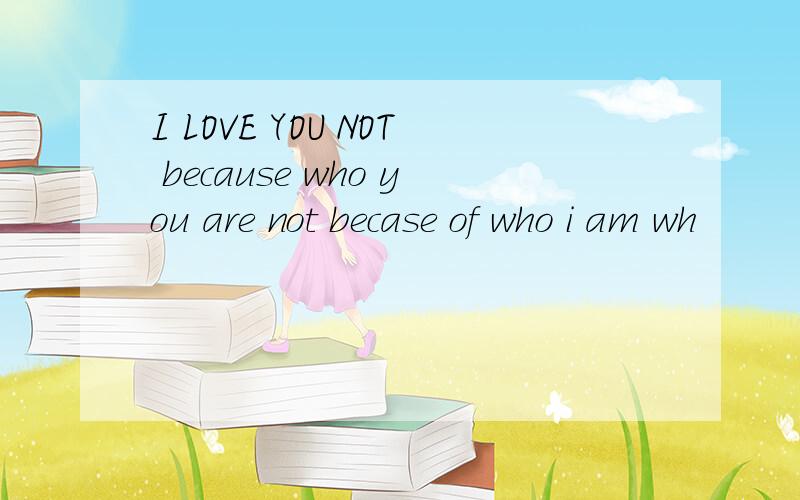 I LOVE YOU NOT because who you are not becase of who i am wh