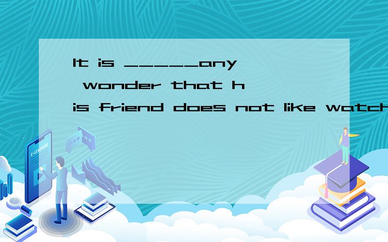 It is _____any wonder that his friend does not like watching