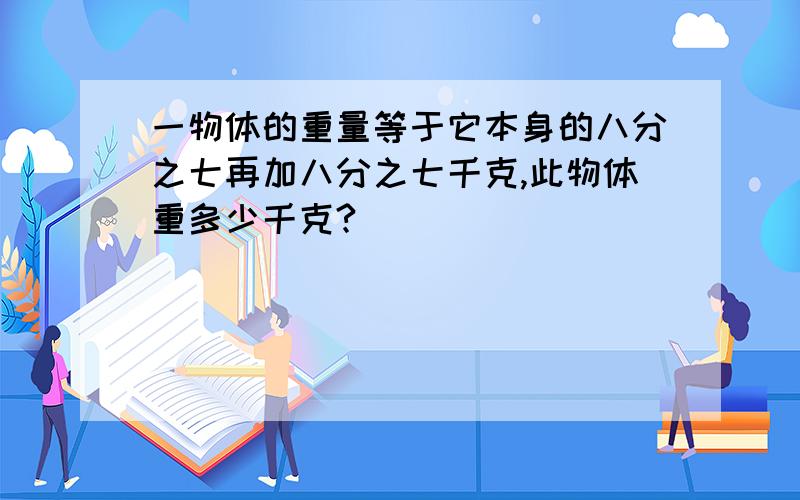 一物体的重量等于它本身的八分之七再加八分之七千克,此物体重多少千克?