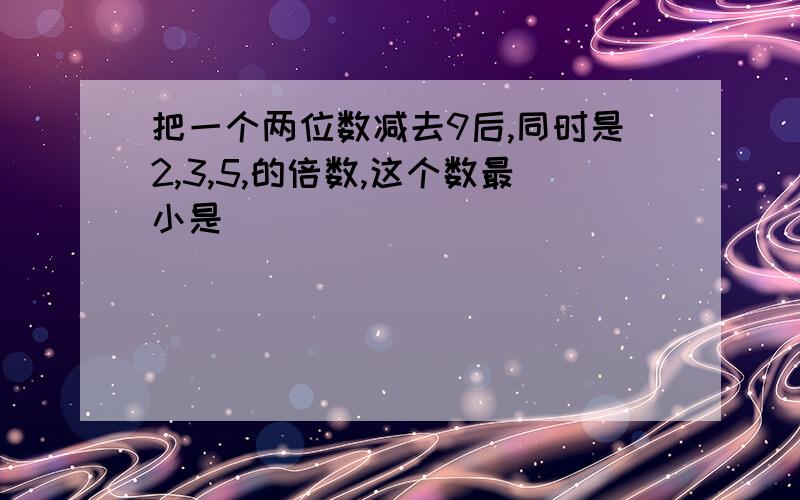 把一个两位数减去9后,同时是2,3,5,的倍数,这个数最小是（ ）