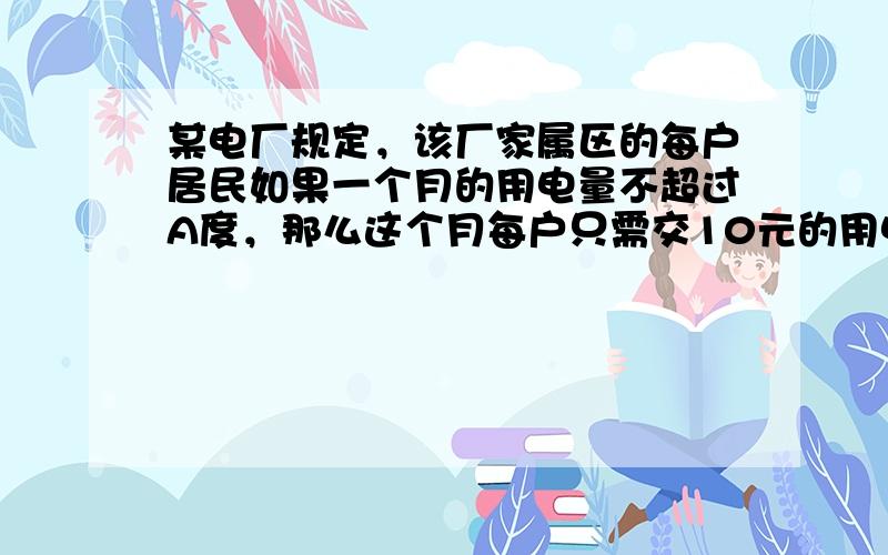 某电厂规定，该厂家属区的每户居民如果一个月的用电量不超过A度，那么这个月每户只需交10元的用电费，如果超过A度，则这个月