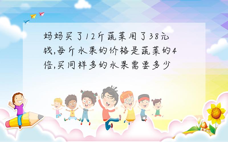 妈妈买了12斤蔬菜用了38元钱,每斤水果的价格是蔬菜的4倍,买同样多的水果需要多少