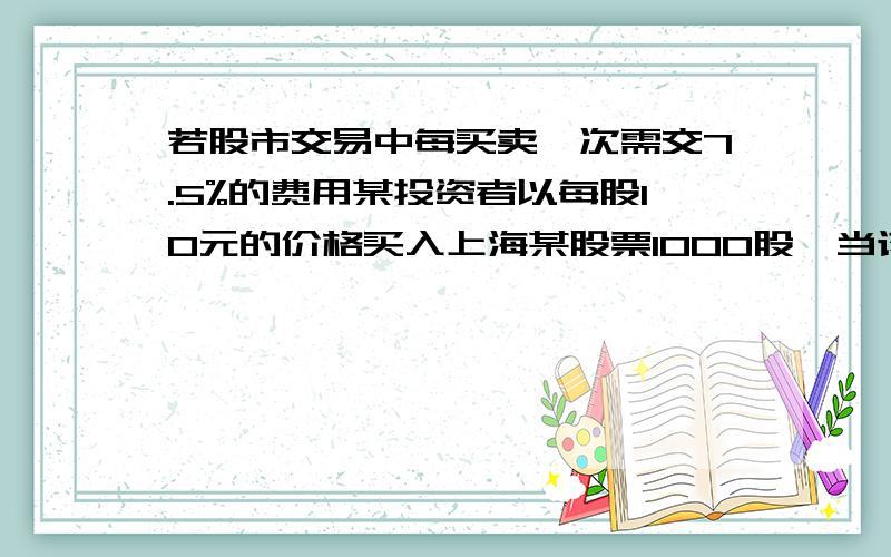 若股市交易中每买卖一次需交7.5%的费用某投资者以每股10元的价格买入上海某股票1000股,当该股票