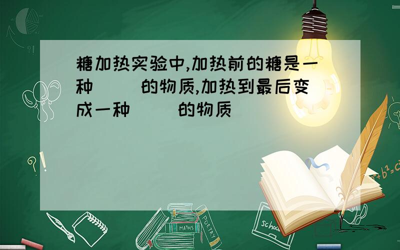 糖加热实验中,加热前的糖是一种（ ）的物质,加热到最后变成一种（ ）的物质