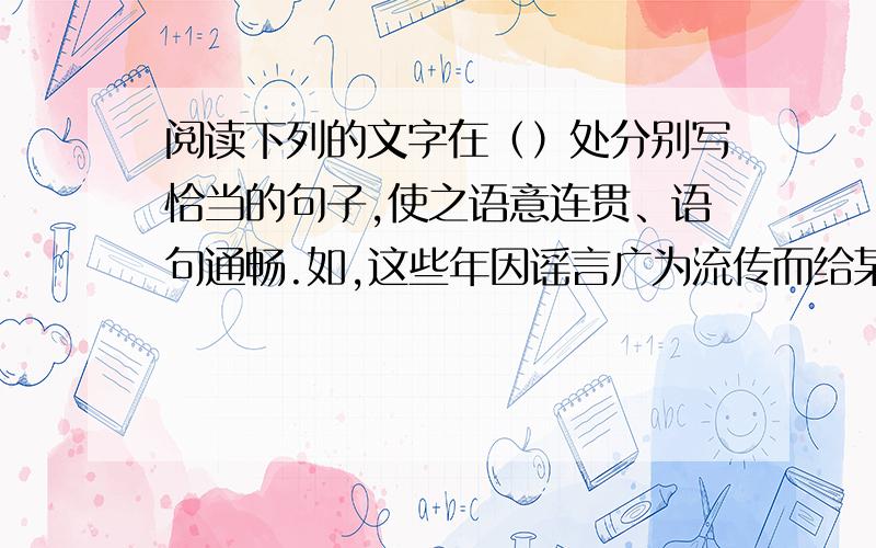 阅读下列的文字在（）处分别写恰当的句子,使之语意连贯、语句通畅.如,这些年因谣言广为流传而给某个产