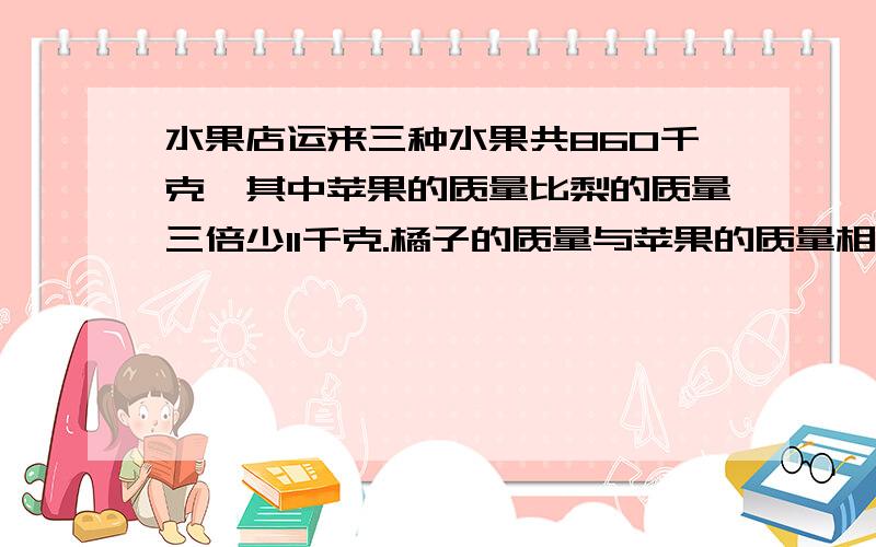 水果店运来三种水果共860千克,其中苹果的质量比梨的质量三倍少11千克.橘子的质量与苹果的质量相同,运来三种水果各多少千