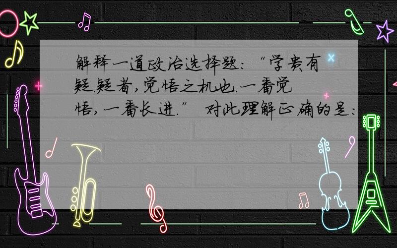 解释一道政治选择题：“学贵有疑.疑者,觉悟之机也.一番觉悟,一番长进.” 对此理解正确的是：