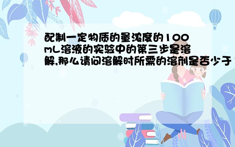 配制一定物质的量浓度的100mL溶液的实验中的第三步是溶解,那么请问溶解时所需的溶剂是否少于100mL?