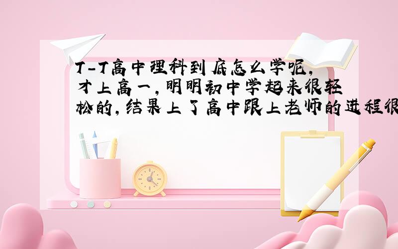 T-T高中理科到底怎么学呢，才上高一，明明初中学起来很轻松的，结果上了高中跟上老师的进程很费力