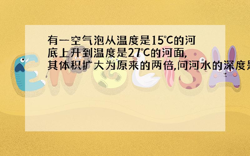 有一空气泡从温度是15℃的河底上升到温度是27℃的河面,其体积扩大为原来的两倍,问河水的深度是多少（设大气压强为1.0*