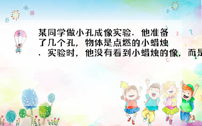 某同学做小孔成像实验．他准备了几个孔，物体是点燃的小蜡烛．实验时，他没有看到小蜡烛的像，而是形状不一的光斑，经仔细观察，