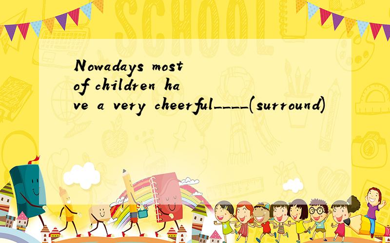 Nowadays most of children have a very cheerful____(surround)