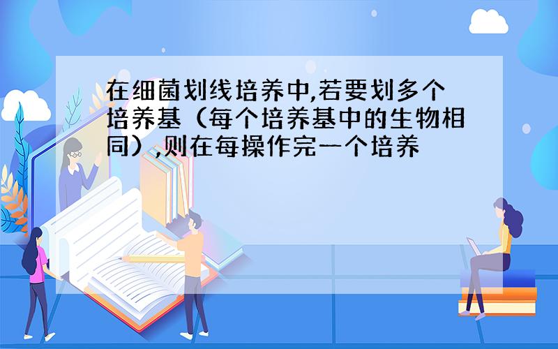 在细菌划线培养中,若要划多个培养基（每个培养基中的生物相同）,则在每操作完一个培养