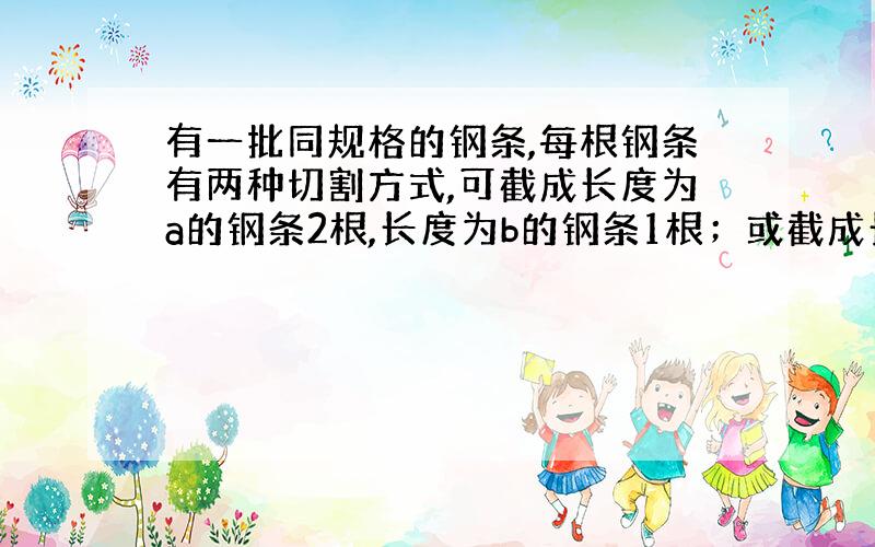 有一批同规格的钢条,每根钢条有两种切割方式,可截成长度为a的钢条2根,长度为b的钢条1根；或截成长度为a