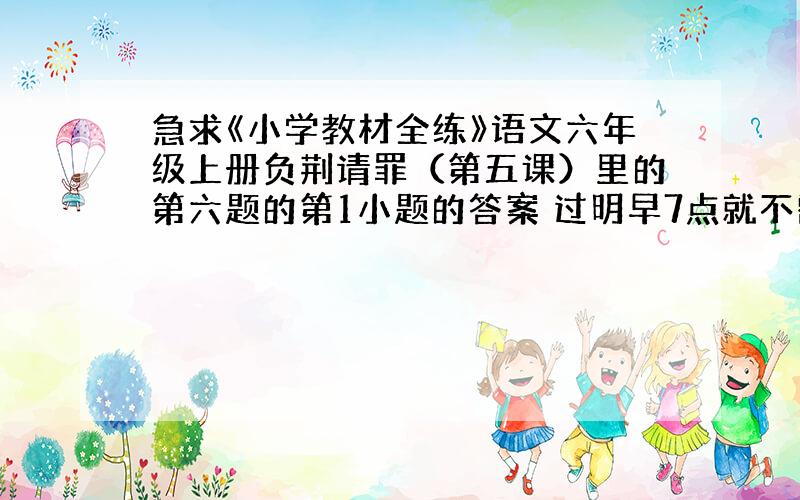 急求《小学教材全练》语文六年级上册负荆请罪（第五课）里的第六题的第1小题的答案 过明早7点就不需要了.