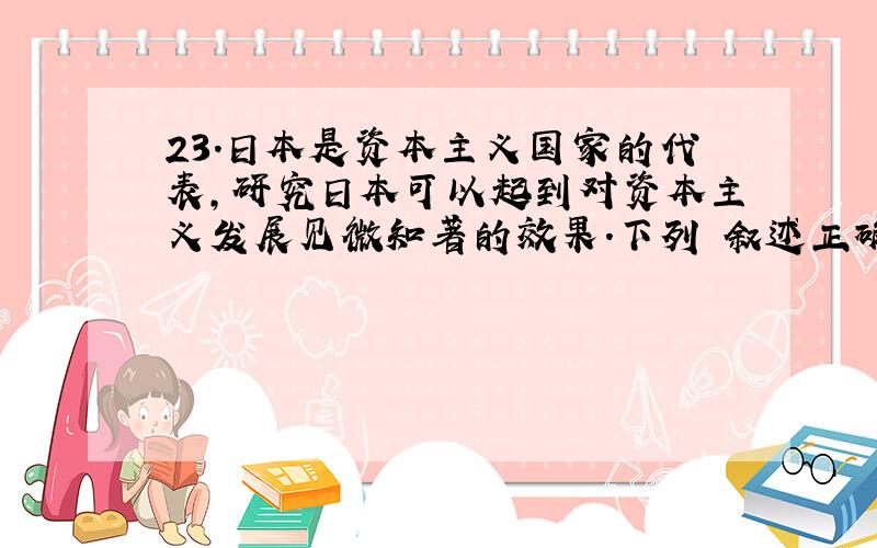 23.日本是资本主义国家的代表,研究日本可以起到对资本主义发展见微知著的效果.下列 叙述正确的是 （C）