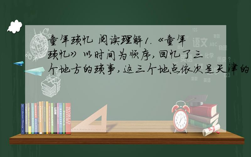 童年琐忆 阅读理解1.《童年琐忆》以时间为顺序,回忆了三个地方的琐事,这三个地点依次是天津的一个公园、_______、_