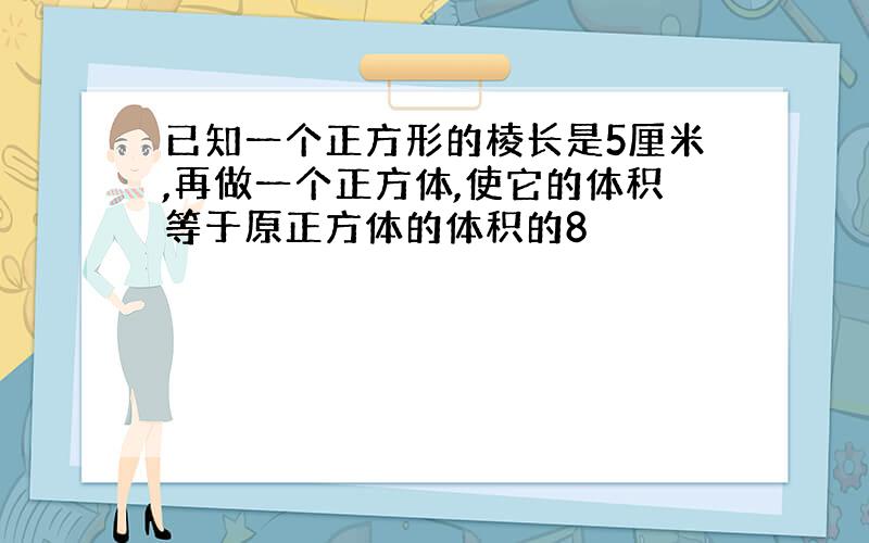 已知一个正方形的棱长是5厘米,再做一个正方体,使它的体积等于原正方体的体积的8