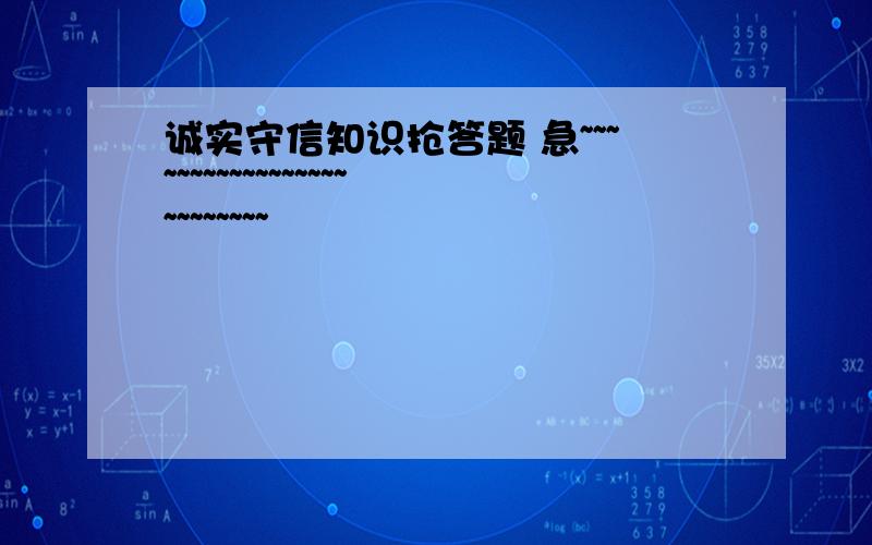 诚实守信知识抢答题 急~~~~~~~~~~~~~~~~~~~~~~~~~