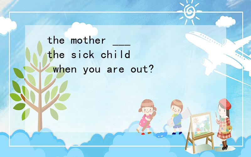 the mother ___the sick child when you are out?