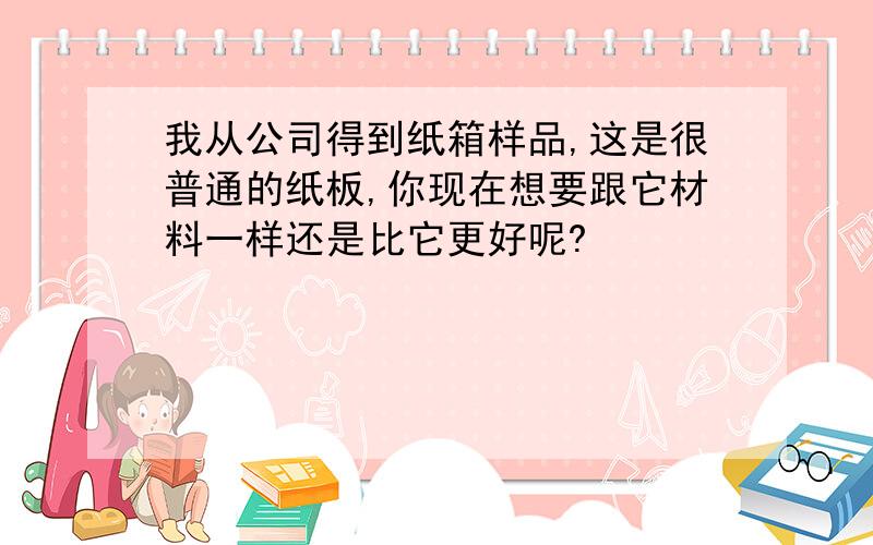 我从公司得到纸箱样品,这是很普通的纸板,你现在想要跟它材料一样还是比它更好呢?