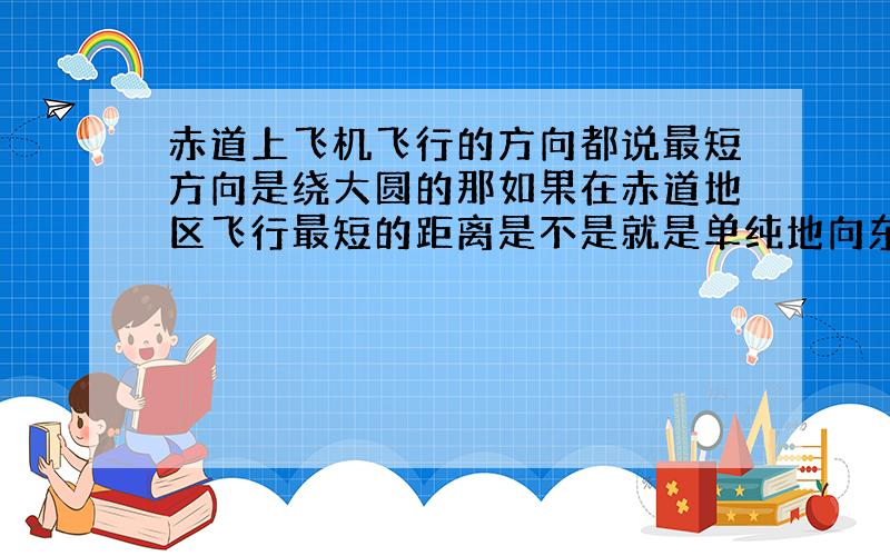 赤道上飞机飞行的方向都说最短方向是绕大圆的那如果在赤道地区飞行最短的距离是不是就是单纯地向东向西呢?