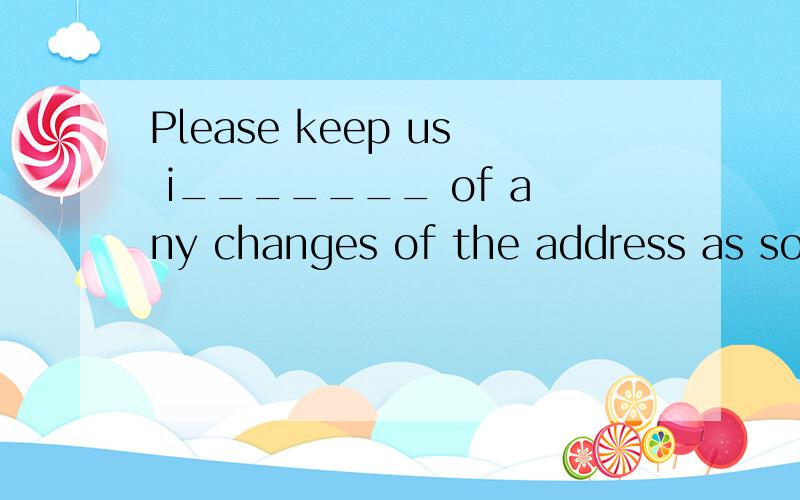 Please keep us i_______ of any changes of the address as soo