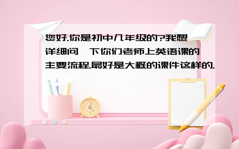 您好.你是初中几年级的?我想详细问一下你们老师上英语课的主要流程.最好是大概的课件这样的.