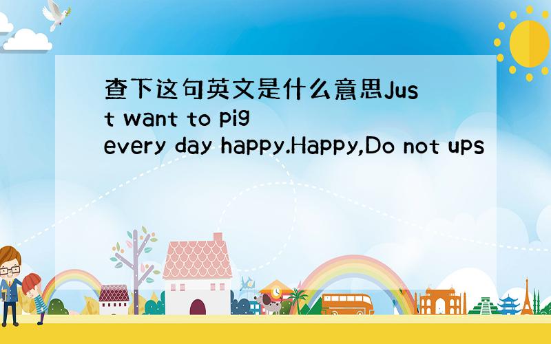 查下这句英文是什么意思Just want to pig every day happy.Happy,Do not ups