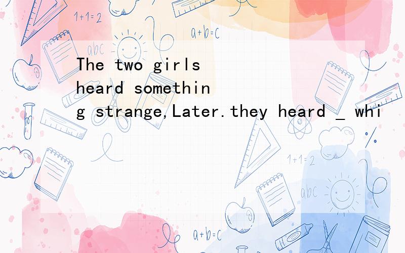 The two girls heard something strange,Later.they heard _ whi