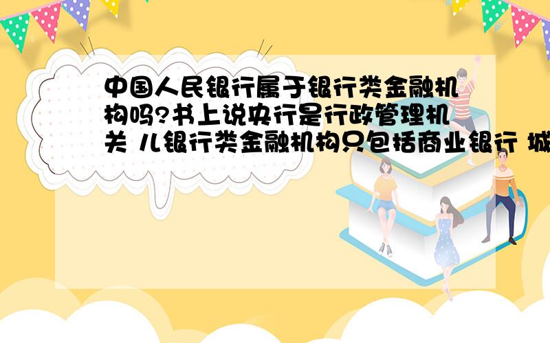 中国人民银行属于银行类金融机构吗?书上说央行是行政管理机关 儿银行类金融机构只包括商业银行 城市,农村信用合作社,政策性