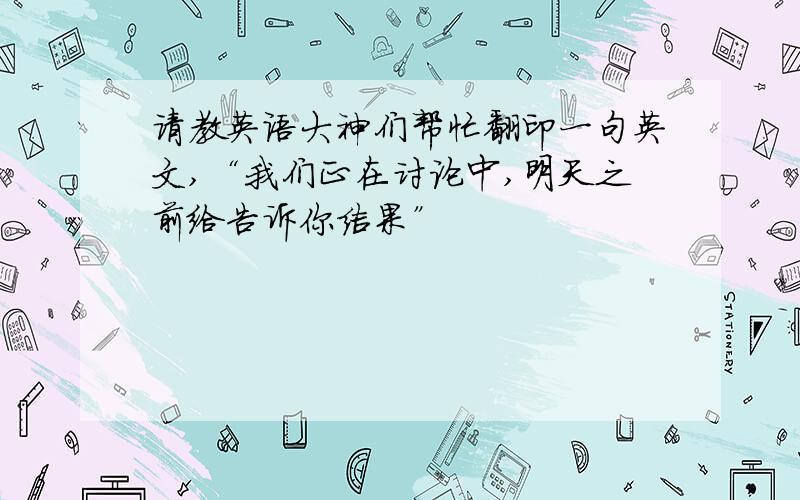 请教英语大神们帮忙翻印一句英文,“我们正在讨论中,明天之前给告诉你结果”