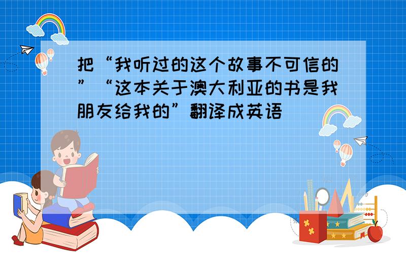 把“我听过的这个故事不可信的”“这本关于澳大利亚的书是我朋友给我的”翻译成英语