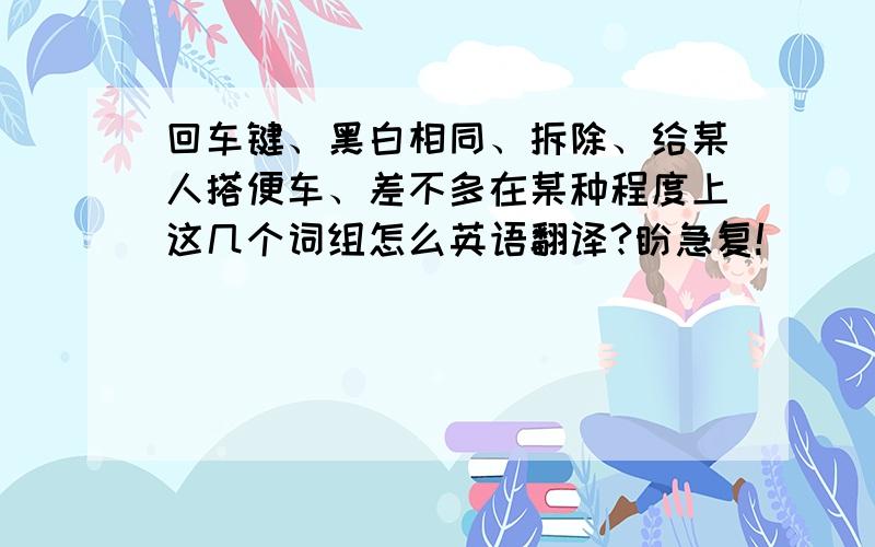 回车键、黑白相同、拆除、给某人搭便车、差不多在某种程度上这几个词组怎么英语翻译?盼急复!