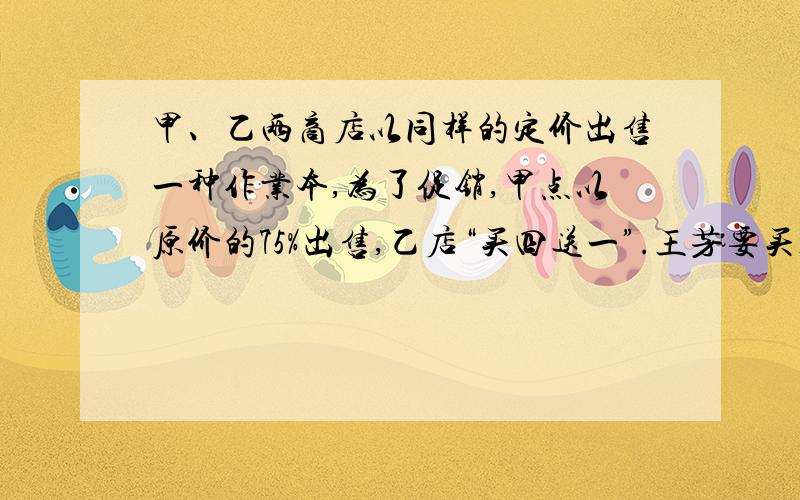 甲、乙两商店以同样的定价出售一种作业本,为了促销,甲点以原价的75%出售,乙店“买四送一”.王芳要买10本这样的作业本,