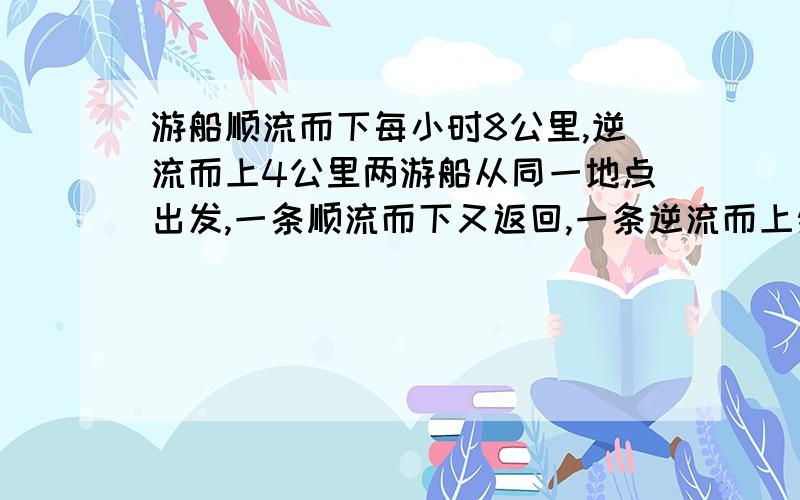 游船顺流而下每小时8公里,逆流而上4公里两游船从同一地点出发,一条顺流而下又返回,一条逆流而上然后返回,2小时后,同时回