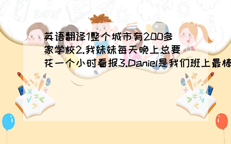 英语翻译1整个城市有200多家学校2.我妹妹每天晚上总要花一个小时看报3.Daniel是我们班上最棒的游泳者4.我们正盼