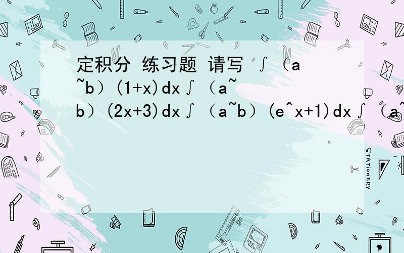 定积分 练习题 请写 ∫（a~b）(1+x)dx∫（a~b）(2x+3)dx∫（a~b）(e^x+1)dx∫（a~b）(