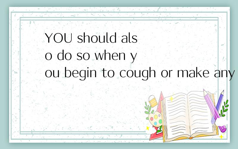 YOU should also do so when you begin to cough or make any no