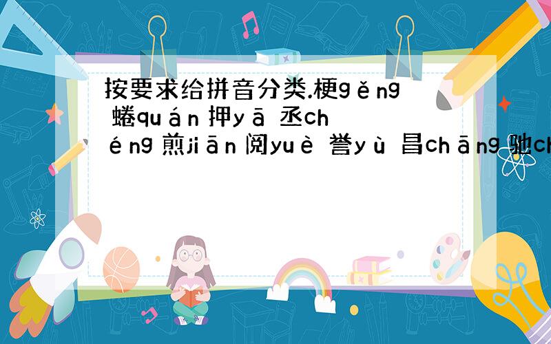 按要求给拼音分类.梗gěng 蜷quán 押yā 丞chéng 煎jiān 阅yuè 誉yù 昌chāng 驰chí 制