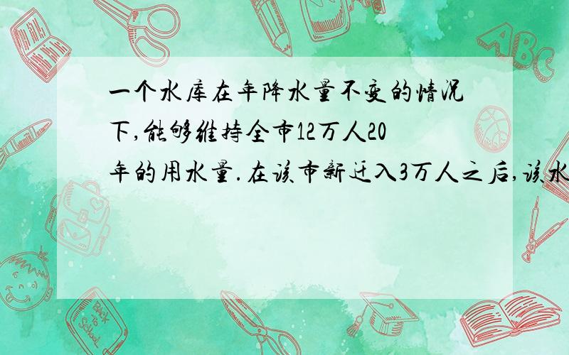 一个水库在年降水量不变的情况下,能够维持全市12万人20年的用水量.在该市新迁入3万人之后,该水库只能够维持15年的用水