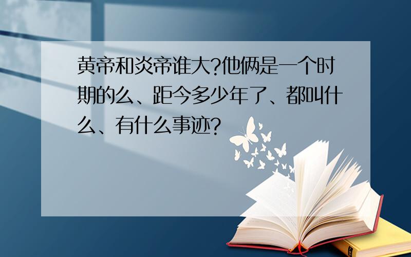 黄帝和炎帝谁大?他俩是一个时期的么、距今多少年了、都叫什么、有什么事迹?