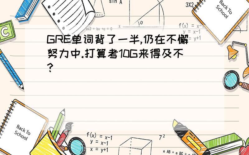 GRE单词背了一半,仍在不懈努力中.打算考10G来得及不?