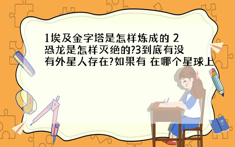 1埃及金字塔是怎样炼成的 2恐龙是怎样灭绝的?3到底有没有外星人存在?如果有 在哪个星球上