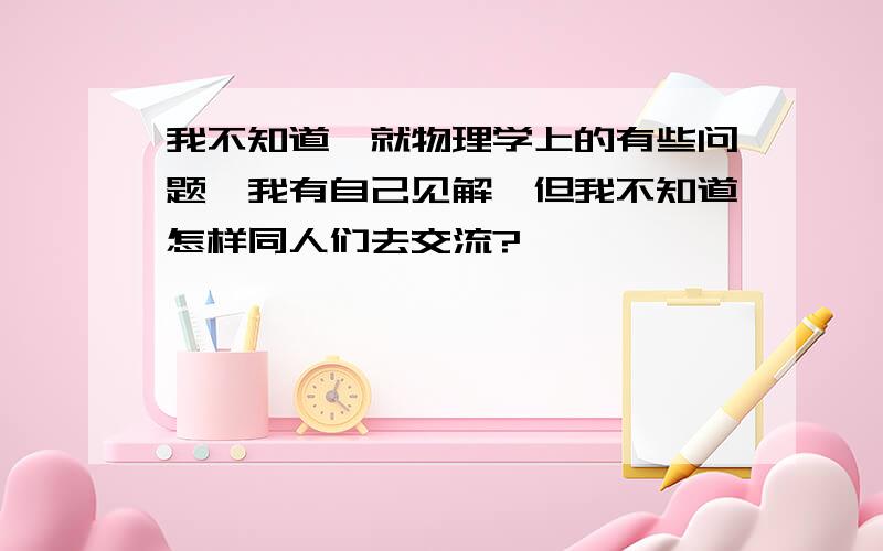 我不知道,就物理学上的有些问题,我有自己见解,但我不知道怎样同人们去交流?